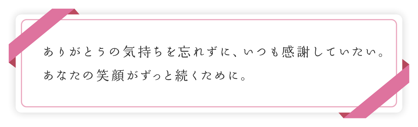 ありがとうの気持ちを忘れずに、いつも感謝していたい。あなたの笑顔がずっと続くために。